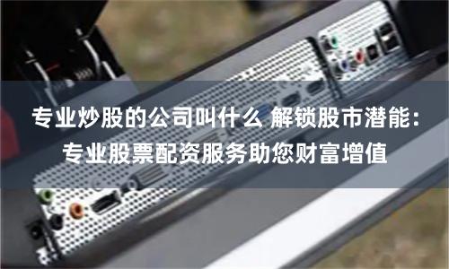 专业炒股的公司叫什么 解锁股市潜能：专业股票配资服务助您财富增值