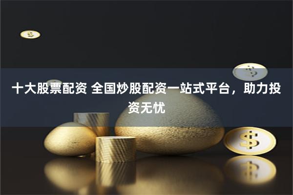 十大股票配资 全国炒股配资一站式平台，助力投资无忧