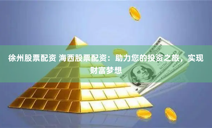 徐州股票配资 海西股票配资：助力您的投资之旅，实现财富梦想