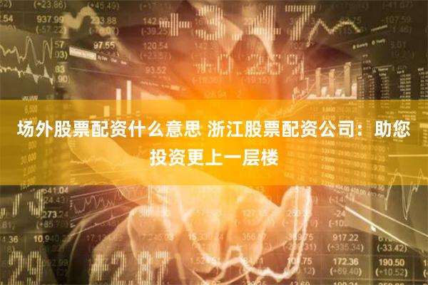 场外股票配资什么意思 浙江股票配资公司：助您投资更上一层楼