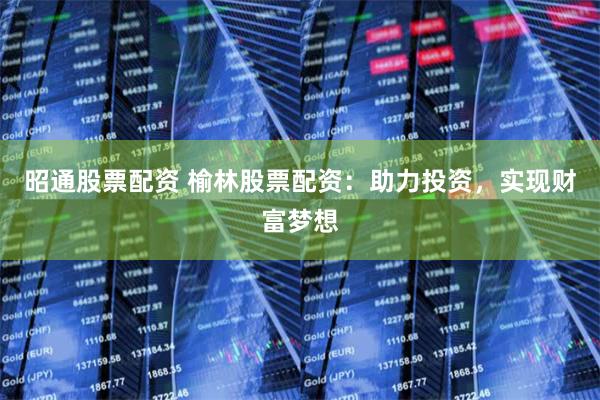昭通股票配资 榆林股票配资：助力投资，实现财富梦想