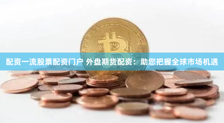 配资一流股票配资门户 外盘期货配资：助您把握全球市场机遇