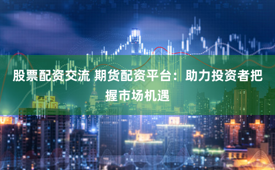 股票配资交流 期货配资平台：助力投资者把握市场机遇