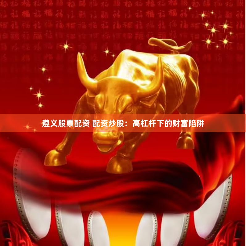 遵义股票配资 配资炒股：高杠杆下的财富陷阱