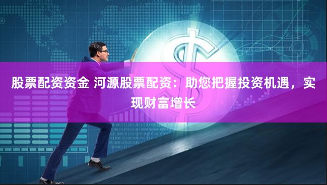 股票配资资金 河源股票配资：助您把握投资机遇，实现财富增长