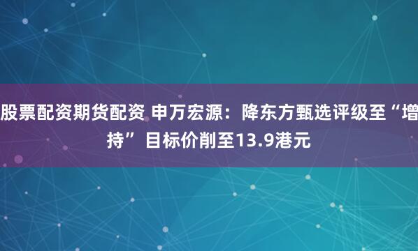 股票配资期货配资 申万宏源：降东方甄选评级至“增持” 目标价削至13.9港元