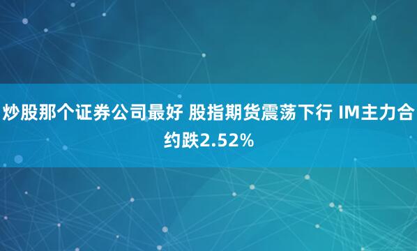炒股那个证券公司最好 股指期货震荡下行 IM主力合约跌2.52%