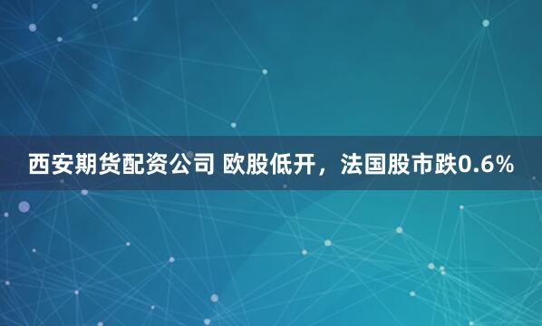 西安期货配资公司 欧股低开，法国股市跌0.6%