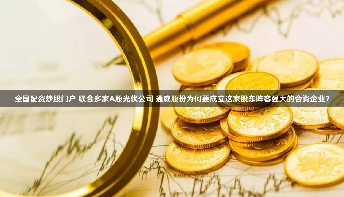 全国配资炒股门户 联合多家A股光伏公司 通威股份为何要成立这家股东阵容强大的合资企业？