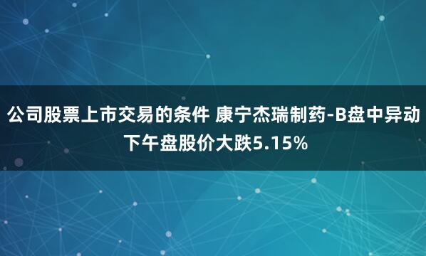 公司股票上市交易的条件 康宁杰瑞制药-B盘中异动 下午盘股价大跌5.15%