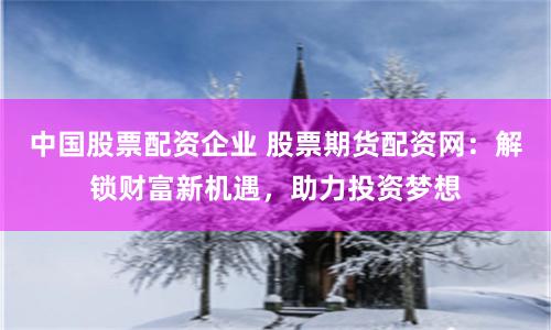 中国股票配资企业 股票期货配资网：解锁财富新机遇，助力投资梦想