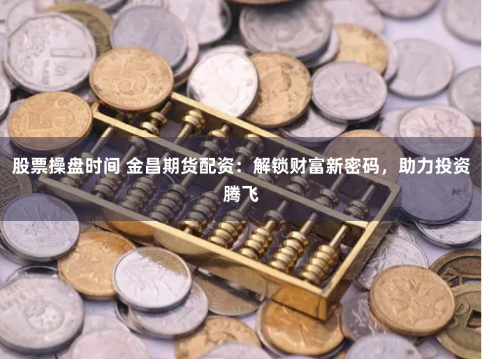 股票操盘时间 金昌期货配资：解锁财富新密码，助力投资腾飞