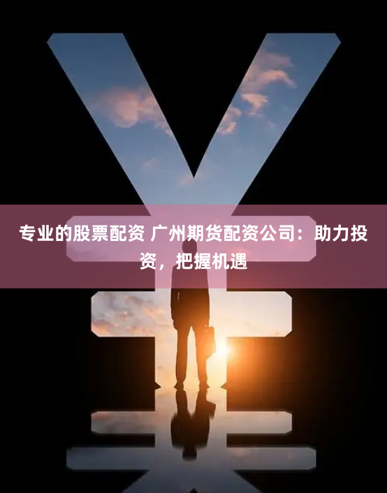 专业的股票配资 广州期货配资公司：助力投资，把握机遇