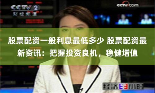 股票配资一般利息最低多少 股票配资最新资讯：把握投资良机，稳健增值