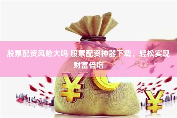 股票配资风险大吗 股票配资神器下载，轻松实现财富倍增