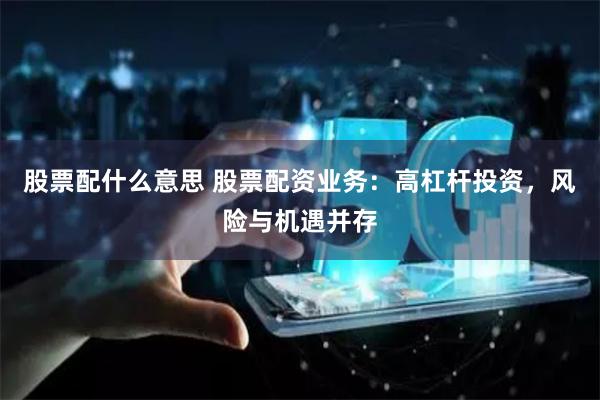 股票配什么意思 股票配资业务：高杠杆投资，风险与机遇并存