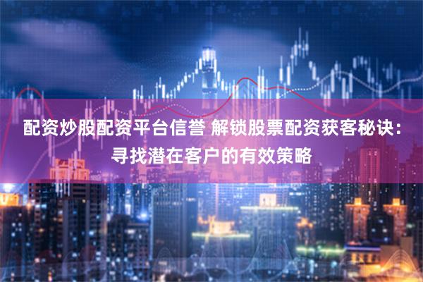 配资炒股配资平台信誉 解锁股票配资获客秘诀：寻找潜在客户的有效策略