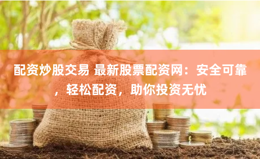 配资炒股交易 最新股票配资网：安全可靠，轻松配资，助你投资无忧